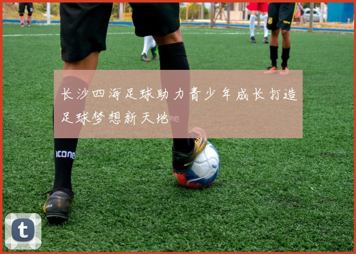 长沙四海足球助力青少年成长打造足球梦想新天地