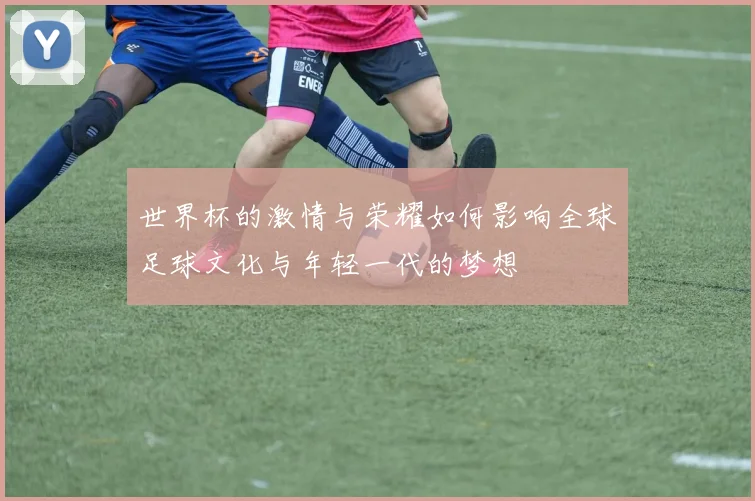 世界杯的激情与荣耀如何影响全球足球文化与年轻一代的梦想