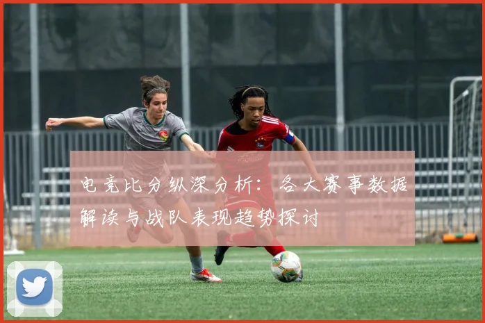 电竞比分纵深分析：各大赛事数据解读与战队表现趋势探讨