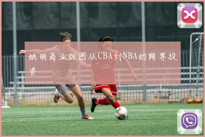 姚明商业版图从CBA到NBA的跨界投资