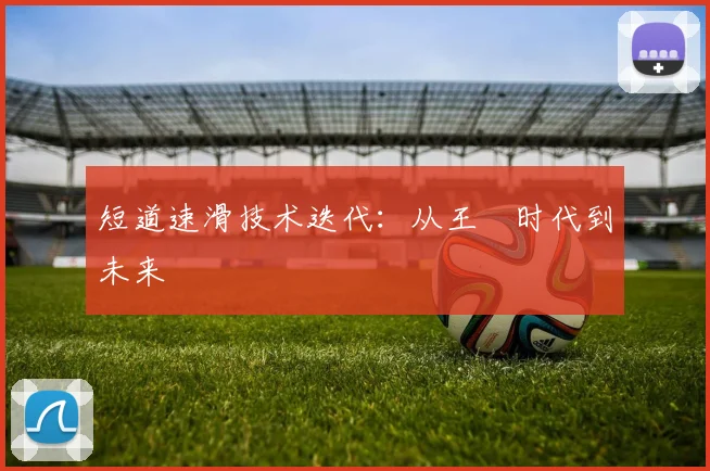 短道速滑技术迭代：从王濛时代到未来