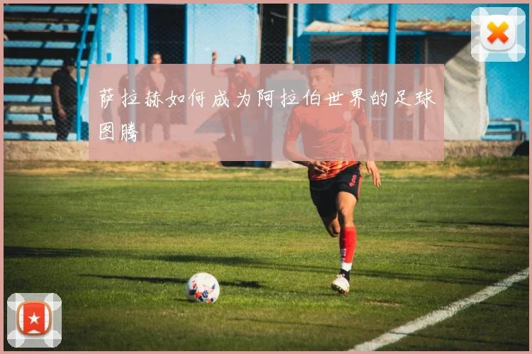 萨拉赫如何成为阿拉伯世界的足球图腾