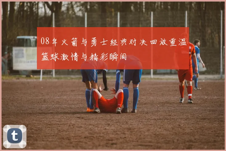 08年火箭与勇士经典对决回放重温篮球激情与精彩瞬间
