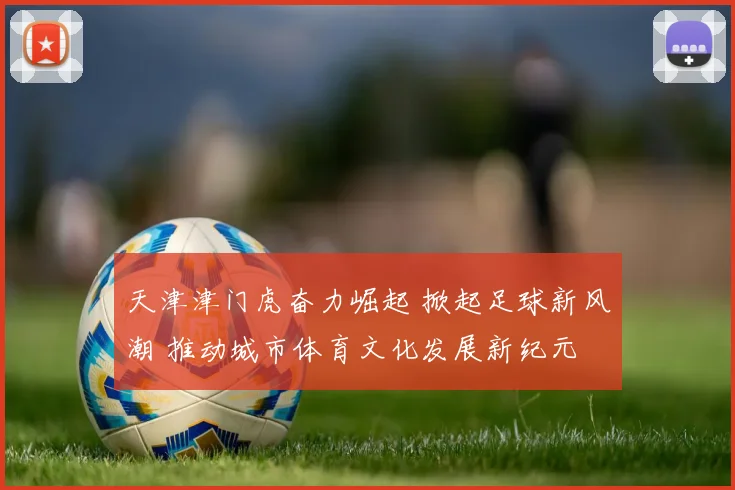 天津津门虎奋力崛起 掀起足球新风潮 推动城市体育文化发展新纪元