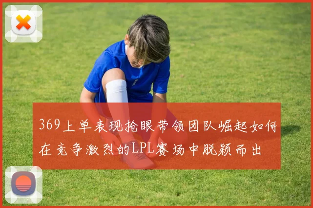 369上单表现抢眼带领团队崛起如何在竞争激烈的LPL赛场中脱颖而出